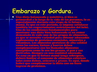 Embarazo y Gordura. Una dieta balanceada y nutritiva, si bien es primordial a lo largo de la vida de las personas, lo es especialmente durante esta etapa de la futura mamá. Es que en este período, se impone satisfacer también los requerimientos nutricionales del bebé. Una de las condiciones fundamentales para mantener una dieta bien balanceada es no comer demasiado de cada uno de los grupos de alimentos, ya que se necesita variedad para obtener adecuados suplementos de proteínas esenciales, minerales y vitaminas. Los alimentos proteicos de alta calidad como las carnes, lácteos y huevos deben complementarse con los llamados alimentos energéticos como lo son los granos, el pan y sus derivados. Siempre en una cantidad adecuada. En caso en que la futura mamá tenga sobrepeso, deberá limitar el consumo de alimentos calóricos tales como dulces, azúcares y grasas. Es aquí, donde habrá que complementar la dieta con un buen ingreso de proteínas.   