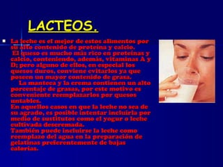 LACTEOS. La leche es el mejor de estos alimentos por su alto contenido de proteína y calcio.   El queso es mucho más rico en proteínas y calcio, conteniendo, además, vitaminas A y D; pero alguno de ellos, en especial los quesos duros, conviene evitarlos ya que poseen un mayor contenido de grasa.   La manteca y la crema contienen un alto porcentaje de grasas, por este motivo es conveniente reemplazarlos por quesos untables. En aquellos casos en que la leche no sea de su agrado, es posible intentar incluirla por medio de sustitutos como el yogur o leche cultivada descremada. También puede incluirse la leche como reemplazo del agua en la preparación de gelatinas preferentemente de bajas calorías. 