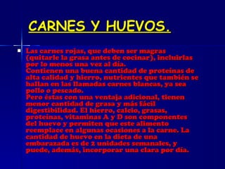 CARNES Y HUEVOS. Las carnes rojas, que deben ser magras (quitarle la grasa antes de cocinar), incluirlas por lo menos una vez al día. Contienen una buena cantidad de proteínas de alta calidad y hierro, nutrientes que también se hallan en las llamadas carnes blancas, ya sea pollo o pescado. Pero éstas con una ventaja adicional, tienen menor cantidad de grasa y más fácil digestibilidad. El hierro, calcio, grasas, proteínas, vitaminas A y D son componentes del huevo y permiten que este alimento reemplace en algunas ocasiones a la carne. La cantidad de huevo en la dieta de una embarazada es de 2 unidades semanales, y puede, además, incorporar una clara por día.   