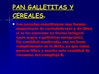 PAN GALLETITAS Y CEREALES . Los cereales constituyen una fuente importante de carbohidratos y de fibra si se las consume en forma integral (pan negro o galletitas integrales). En cantidad moderada, son un buen complemento en la dieta, ya que estos poseen fibra y mucha más cantidad de vitamina del complejo B.  