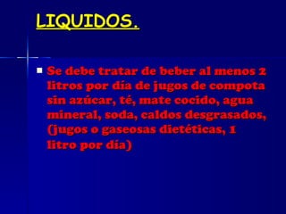 LIQUIDOS. Se debe tratar de beber al menos 2 litros por día de jugos de compota sin azúcar, té, mate cocido, agua mineral, soda, caldos desgrasados, (jugos o gaseosas dietéticas, 1 litro por día)   