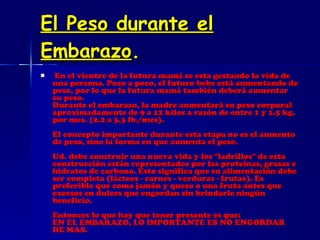 El Peso durante el Embarazo . En el vientre de la futura mamá se esta gestando la vida de una persona. Poco a poco, el futuro bebe está aumentando de peso, por lo que la futura mamá también deberá aumentar su peso. Durante el embarazo, la madre aumentará su peso corporal aproximadamente de 9 a 12 kilos a razón de entre 1 y 1.5 kg. por mes. (2.2 a 3.3 lb./mes). El concepto importante durante esta etapa no es el aumento de peso, sino la forma en que aumenta el peso. Ud. debe construir una nueva vida y los "ladrillos" de esta construcción están representados por las proteínas, grasas e hidratos de carbono. Esto significa que su alimentación debe ser completa (lácteos - carnes - verduras - frutas). Es preferible que coma jamón y queso o una fruta antes que excesos en dulces que engordan sin brindarle ningún beneficio. Entonces lo que hay que tener presente es que: EN EL EMBARAZO, LO IMPORTANTE ES NO ENGORDAR DE MAS. 