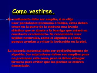Como vestirse. La vestimenta debe ser amplia, si se elije usar pantalones premamá o faldas, éstas deben tener en la parte de la cintura una franja elástica que se ajuste a la barriga que estará en constante crecimiento. Se recomienda usar tejidos naturales, como el algodón o a lana, porque ayudan a evitar la irritación en la piel. La lencería maternal debe ser preferiblemente de algodón, los sujetadores deben ser amplios para no presionar esta zona, pero si deben otorgar firmeza para evitar que los pechos se estiren demasiado. 
