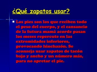 ¿Qué zapatos usar? Los pies son los que reciben todo el peso del cuerpo, y el cansancio de la futura mamá acorde pasan los meses repercute en las extremidades inferiores, provocando hinchazón. Se aconseja usar zapatos de tacón bajo y ancho y un número más, para no apretar el pie. 