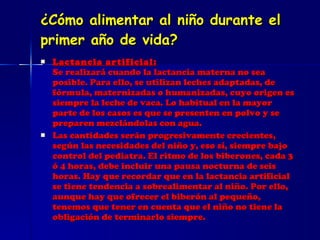 ¿Cómo alimentar al niño durante el primer año de vida? Lactancia artificial: Se realizará cuando la lactancia materna no sea posible. Para ello, se utilizan leches adaptadas, de fórmula, maternizadas o humanizadas, cuyo origen es siempre la leche de vaca. Lo habitual en la mayor parte de los casos es que se presenten en polvo y se preparen mezclándolas con agua.  Las cantidades serán progresivamente crecientes, según las necesidades del niño y, eso sí, siempre bajo control del pediatra. El ritmo de los biberones, cada 3 ó 4 horas, debe incluir una pausa nocturna de seis horas. Hay que recordar que en la lactancia artificial se tiene tendencia a sobrealimentar al niño. Por ello, aunque hay que ofrecer el biberón al pequeño, tenemos que tener en cuenta que el niño no tiene la obligación de terminarlo siempre. 