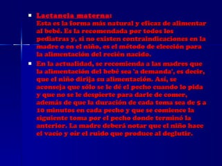 Lactancia materna : Esta es la forma más natural y eficaz de alimentar al bebé. Es la recomendada por todos los pediatras y, si no existen contraindicaciones en la madre o en el niño, es el método de elección para la alimentación del recién nacido. En la actualidad, se recomienda a las madres que la alimentación del bebé sea 'a demanda', es decir, que el niño dirija su alimentación. Así, se aconseja que sólo se le dé el pecho cuando lo pida y que no se le despierte para darle de comer, además de que la duración de cada toma sea de 5 a 10 minutos en cada pecho y que se comience la siguiente toma por el pecho donde terminó la anterior. La madre deberá notar que el niño hace el vacío y oír el ruido que produce al deglutir. 