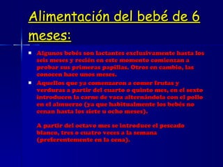 Alimentación del bebé de 6 meses: Algunos bebés son lactantes exclusivamente hasta los seis meses y recién en este momento comienzan a probar sus primeras papillas. Otros en cambio, las conocen hace unos meses. Aquellos que ya comenzaron a comer frutas y verduras a partir del cuarto o quinto mes, en el sexto introducen la carne de vaca alternándola con el pollo en el almuerzo (ya que habitualmente los bebés no cenan hasta los siete u ocho meses). A partir del octavo mes se introduce el pescado blanco, tres o cuatro veces a la semana (preferentemente en la cena). 