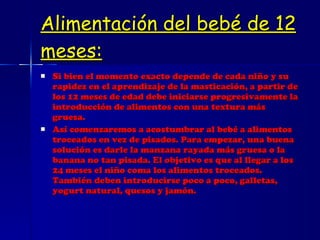Alimentación del bebé de 12 meses: Si bien el momento exacto depende de cada niño y su rapidez en el aprendizaje de la masticación, a partir de los 12 meses de edad debe iniciarse progresivamente la introducción de alimentos con una textura más gruesa. Así comenzaremos a acostumbrar al bebé a alimentos troceados en vez de pisados. Para empezar, una buena solución es darle la manzana rayada más gruesa o la banana no tan pisada. El objetivo es que al llegar a los 24 meses el niño coma los alimentos troceados. También deben introducirse poco a poco, galletas, yogurt natural, quesos y jamón. 