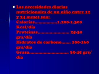 Las necesidades diarias nutricionales de un niño entre 12 y 24 meses son:  Calorías.................1.200-1.300 Kcal/día  Proteínas........................ 25-30 grs/día  Hidratos de carbono....... 100-160 grs/día  Grasa.............................. 35-45 grs/día 