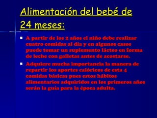 Alimentación del bebé de 24 meses: A partir de los 2 años el niño debe realizar cuatro comidas al día y en algunos casos puede tomar un suplemento lácteo en forma de leche con galletas antes de acostarse. Adquiere mucha importancia la manera de repartir los aportes calóricos de esta 4 comidas básicas pues estos hábitos alimentarios adquiridos en los primeros años serán la guía para la época adulta.  