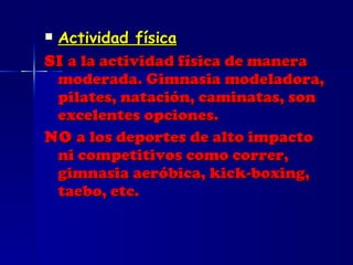 Actividad física SI  a la actividad física de manera moderada. Gimnasia modeladora, pilates, natación, caminatas, son excelentes opciones. NO  a los deportes de alto impacto ni competitivos como correr, gimnasia aeróbica, kick-boxing, taebo, etc. 