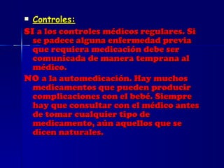 Controles: SI  a los controles médicos regulares. Si se padece alguna enfermedad previa que requiera medicación debe ser comunicada de manera temprana al médico. NO  a la automedicación. Hay muchos medicamentos que pueden producir complicaciones con el bebé. Siempre hay que consultar con el médico antes de tomar cualquier tipo de medicamento, aún aquellos que se dicen naturales. 