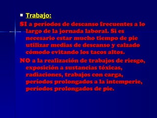 Trabajo: SI  a períodos de descanso frecuentes a lo largo de la jornada laboral. Si es necesario estar mucho tiempo de pie utilizar medias de descanso y calzado cómodo evitando los tacos altos. NO  a la realización de trabajos de riesgo, exposición a sustancias tóxicas, radiaciones, trabajos con carga, períodos prolongados a la intemperie, períodos prolongados de pie. 