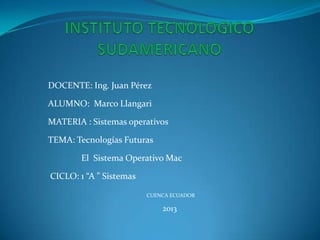 DOCENTE: Ing. Juan Pérez

ALUMNO: Marco Llangari

MATERIA : Sistemas operativos

TEMA: Tecnologías Futuras

        El Sistema Operativo Mac

CICLO: 1 “A ” Sistemas

                         CUENCA ECUADOR

                             2013
 