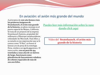 En aviación: el avión más grande del mundo
A principios de este año hemos visto
las primeras imágenes de
Stratolaunch, el avión más grande
de la historia, en pleno montaje en el
puerto espacial de Mojave, California.
Se trata de un proyecto de la empresa
Stratolaunch Systems, propiedad del
millonario y filántropo estadounidense,
cofundador de Microsoft, Paul Allen; y
su tamaño es tan espectacular que se le
conoce como “El Roc”, en honor al
famoso ave de presa de la mitología
Persa, similar a un águila gigantesca. El
nuevo avión, con un peso de 554
toneladas y unas alas de 117 metros
de largo, funcionará como
plataforma de lanzamiento voladora
de cohetes espaciales de más de
200.000 kilos.
Puedes leer más información sobre la nave
dando click aquí
Video del Stratolaunch, el avión más
grande de la historia
 