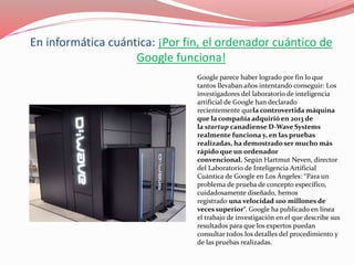 En informática cuántica: ¡Por fin, el ordenador cuántico de
Google funciona!
Google parece haber logrado por fin lo que
tantos llevaban años intentando conseguir: Los
investigadores del laboratorio de inteligencia
artificial de Google han declarado
recientemente quela controvertida máquina
que la compañía adquirió en 2013 de
la startup canadiense D-Wave Systems
realmente funciona y, en las pruebas
realizadas, ha demostrado ser mucho más
rápido que un ordenador
convencional. Según Hartmut Neven, director
del Laboratorio de Inteligencia Artificial
Cuántica de Google en Los Ángeles: “Para un
problema de prueba de concepto específico,
cuidadosamente diseñado, hemos
registrado una velocidad 100 millones de
veces superior“. Google ha publicado en línea
el trabajo de investigación en el que describe sus
resultados para que los expertos puedan
consultar todos los detalles del procedimiento y
de las pruebas realizadas.
 