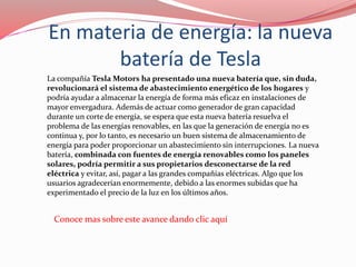En materia de energía: la nueva
batería de Tesla
La compañía Tesla Motors ha presentado una nueva batería que, sin duda,
revolucionará el sistema de abastecimiento energético de los hogares y
podría ayudar a almacenar la energía de forma más eficaz en instalaciones de
mayor envergadura. Además de actuar como generador de gran capacidad
durante un corte de energía, se espera que esta nueva batería resuelva el
problema de las energías renovables, en las que la generación de energía no es
continua y, por lo tanto, es necesario un buen sistema de almacenamiento de
energía para poder proporcionar un abastecimiento sin interrupciones. La nueva
batería, combinada con fuentes de energía renovables como los paneles
solares, podría permitir a sus propietarios desconectarse de la red
eléctrica y evitar, así, pagar a las grandes compañías eléctricas. Algo que los
usuarios agradecerían enormemente, debido a las enormes subidas que ha
experimentado el precio de la luz en los últimos años.
Conoce mas sobre este avance dando clic aquí
 