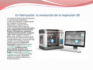 En fabricación: la revolución de la impresión 3D
Los expertos afirman que la impresión
en 3D impulsará la próxima
revolución industrial, transformando
por completo el proceso de
fabricación y construcción de
prácticamente todo lo que nos
rodea. La técnica ha evolucionado a
pasos agigantados hasta el punto
de que, actualmente, podemos
imprimir prácticamente cualquier
cosa, desde implantes dentales a
gafas, ropa, calzado e, incluso, casas.
El precio de las impresoras ha bajado
considerablemente y se prevé que siga
bajando y los modelos actuales
pueden imprimir en diversos
materiales, desde plásticos, acero
inoxidable o titanio, a ¡chocolate o
caramelo! También se han
desarrollado modelos más
pequeños de impresoras para el
hogar; e incluso una impresora
molecular 3D con la que es posible
imprimir una gran cantidad de
productos naturales diferentes e
incluso fármacos.
 