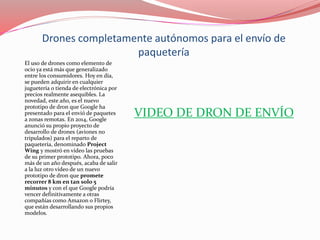 Drones completamente autónomos para el envío de
paquetería
El uso de drones como elemento de
ocio ya está más que generalizado
entre los consumidores. Hoy en día,
se pueden adquirir en cualquier
juguetería o tienda de electrónica por
precios realmente asequibles. La
novedad, este año, es el nuevo
prototipo de dron que Google ha
presentado para el envió de paquetes
a zonas remotas. En 2014, Google
anunció su propio proyecto de
desarrollo de drones (aviones no
tripulados) para el reparto de
paquetería, denominado Project
Wing y mostró en vídeo las pruebas
de su primer prototipo. Ahora, poco
más de un año después, acaba de salir
a la luz otro vídeo de un nuevo
prototipo de dron que promete
recorrer 8 km en tan solo 5
minutos y con el que Google podría
vencer definitivamente a otras
compañías como Amazon o Flirtey,
que están desarrollando sus propios
modelos.
VIDEO DE DRON DE ENVÍO
 