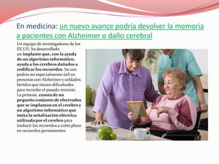En medicina: un nuevo avance podría devolver la memoria
a pacientes con Alzheimer o daño cerebral
Un equipo de investigadores de los
EE.UU. ha desarrollado
un implante que, con la ayuda
de un algoritmo informático,
ayuda a los cerebros dañados a
codificar los recuerdos. Su uso
podría ser especialmente útil en
personas con Alzheimer y soldados
heridos que tienen dificultades
para recordar el pasado reciente.
La prótesis, consta de un
pequeño conjunto de electrodos
que se implantan en el cerebro y
un algoritmo informático que
imita la señalización eléctrica
utilizada por el cerebro para
traducir los recuerdos a corto plazo
en recuerdos permanentes.
 