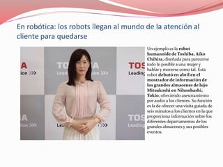 En robótica: los robots llegan al mundo de la atención al
cliente para quedarse
Un ejemplo es la robot
humanoide de Toshiba, Aiko
Chihira, diseñada para parecerse
todo lo posible a una mujer y
hablar y moverse como tal. Esta
robot debutó en abril en el
mostrador de información de
los grandes almacenes de lujo
Mitsukoshi en Nihonbashi,
Tokio, ofreciendo asesoramiento
por audio a los clientes. Su función
es la de ofrecer una visita guiada de
seis minutos a los clientes en la que
proporciona información sobre los
diferentes departamentos de los
grandes almacenes y sus posibles
eventos.
 