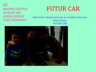 DE
MAXIME CZEPYGO
FLORIAN BAY
AURELE MOUZE
THEO DEBONNET
FUTUR CAR
AurèleMaxime
Florien
Voici notre équipe presque au complet ainsi que
notre projet :
FUTUR CAR
 