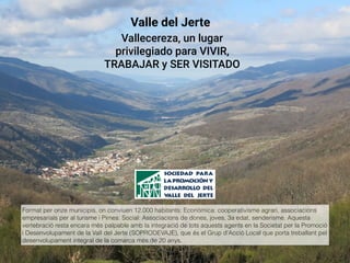 Format per onze municipis, on conviuen 12.000 habitants: Econòmica: cooperativisme agrari, associacions
empresarials per al turisme i Pimes: Social: Associacions de dones, joves, 3a edat, senderisme. Aquesta
vertebració resta encara més palpable amb la integració de tots aquests agents en la Societat per la Promoció
i Desenvolupament de la Vall del Jerte (SOPRODEVAJE), que és el Grup d'Acció Local que porta treballant pel
desenvolupament integral de la comarca més de 20 anys.
Valle del Jerte
Vallecereza, un lugar
privilegiado para VIVIR,
TRABAJAR y SER VISITADO
 