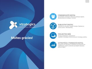 PUBLICITAT DIGITAL 
Publicitat en cercadors, Display, Youtube, Publicitat en
xarxes socials , Remàrqueting
COMUNICACIÓ DIGITAL 
Social Media, Continguts, Relacions públiques digitals,
Monitorització de marques i mercats
ESTRATÈGIA I FORMACIÓ DIGITAL 
Programes de capacitació, implantació de programes de
digitalització, suport a la decisió, pla digital corporatiu,
protocol digital
PROJECTES WEB  
Disseny, arquitectura i programació 
Usabilitat i estratègia de posicionament, Estratègia analítica
Moltes gràcies!
 