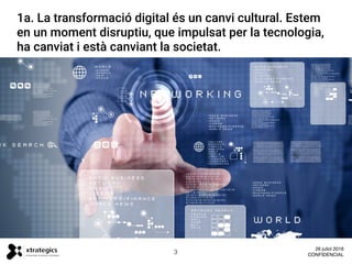 1a. Estem en un moment disruptiu. La transformació
digital es un canvi cultural, impulsat per la tecnologia,
ha canviat i esta canviant la societat.
1a. La transformació digital és un canvi cultural. Estem
en un moment disruptiu, que impulsat per la tecnologia,
ha canviat i està canviant la societat.
3
26 juliol 2016
CONFIDENCIAL
 