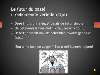 Le futur du passé 
(Toekomende verleden tijd) 
• Deze tijd is bijna dezelfde als de futur simple 
• De betekenis is hier niet..ik zal, maar ik zou… 
• Deze tijd wordt ook als beleefdheidsvorm gebruikt 
bijv.: 
Zou u me kunnen zeggen? Zou u mij kunnen helpen? 
 