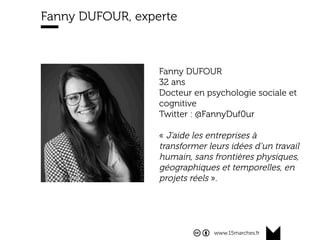 www.15marches.fr
Fanny DUFOUR, experte
Fanny DUFOUR
32 ans
Docteur en psychologie sociale et
cognitive
Twitter : @FannyDuf0ur
« J’aide les entreprises à
transformer leurs idées d’un travail
humain, sans frontières physiques,
géographiques et temporelles, en
projets réels ».
 