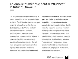 www.15marches.fr
En quoi le numérique peut-il inﬂuencer
le futur du travail ?
Les progrès technologiques ont rythmé le
rapport entre l’homme et le travail depuis
le Moyen-Âge. D’abord artisan, ouvrier, puis
employé, le travailleur se cherche une
destinée à l’aube du XXIème siècle. S’il
adopte en masse les « nouvelles
technologies » à la maison ou au
supermarché, l’individu connecté peine à
en voir les bénéﬁces dans son travail
quotidien. Les outils ont certes changé
mais la majorité des entreprises restent
régies par des principes issus de la
Révolution Industrielle. Ainsi les tensions
sont croissantes entre un monde du travail
qui a peu évolué et des individus plus
« capables » et informés que jamais.
L’arrivée de nouvelles générations d’actifs
rend plus pressante encore la transition
numérique de l’entreprise. Celle-ci doit
s’adapter à un monde plus ouvert, plus
transparent et plus collaboratif. Mais que
restera-t-il de ces organisations lorsque
l’usage des technologies aura ﬁni de
brouiller les frontières entre clients et
fournisseurs, employeurs et employés,
entreprise et lieu de travail,…?
 