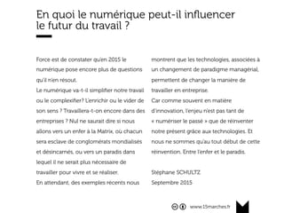 www.15marches.fr
En quoi le numérique peut-il inﬂuencer
le futur du travail ?
Force est de constater qu’en 2015 le
numérique pose encore plus de questions
qu’il n’en résout.
Le numérique va-t-il simpliﬁer notre travail
ou le complexiﬁer? L’enrichir ou le vider de
son sens ? Travaillera-t-on encore dans des
entreprises ? Nul ne saurait dire si nous
allons vers un enfer à la Matrix, où chacun
sera esclave de conglomérats mondialisés
et désincarnés, ou vers un paradis dans
lequel il ne serait plus nécessaire de
travailler pour vivre et se réaliser.
En attendant, des exemples récents nous
montrent que les technologies, associées à
un changement de paradigme managérial,
permettent de changer la manière de
travailler en entreprise.
Car comme souvent en matière
d’innovation, l’enjeu n’est pas tant de
« numériser le passé » que de réinventer
notre présent grâce aux technologies. Et
nous ne sommes qu’au tout début de cette
réinvention. Entre l’enfer et le paradis.
Stéphane SCHULTZ
Septembre 2015
 