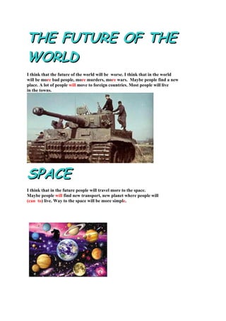 THE FUTURE OF THE
WORLD
I think that the future of the world will be worse. I think that in the world
will be more bad people, more murders, more wars. Maybe people find a new
place. A lot of people will move to foreign countries. Most people will live
in the towns.




SPACE
I think that in the future people will travel more to the space.
Maybe people will find new transport, new planet where people will
(can to) live. Way to the space will be more simple.
 