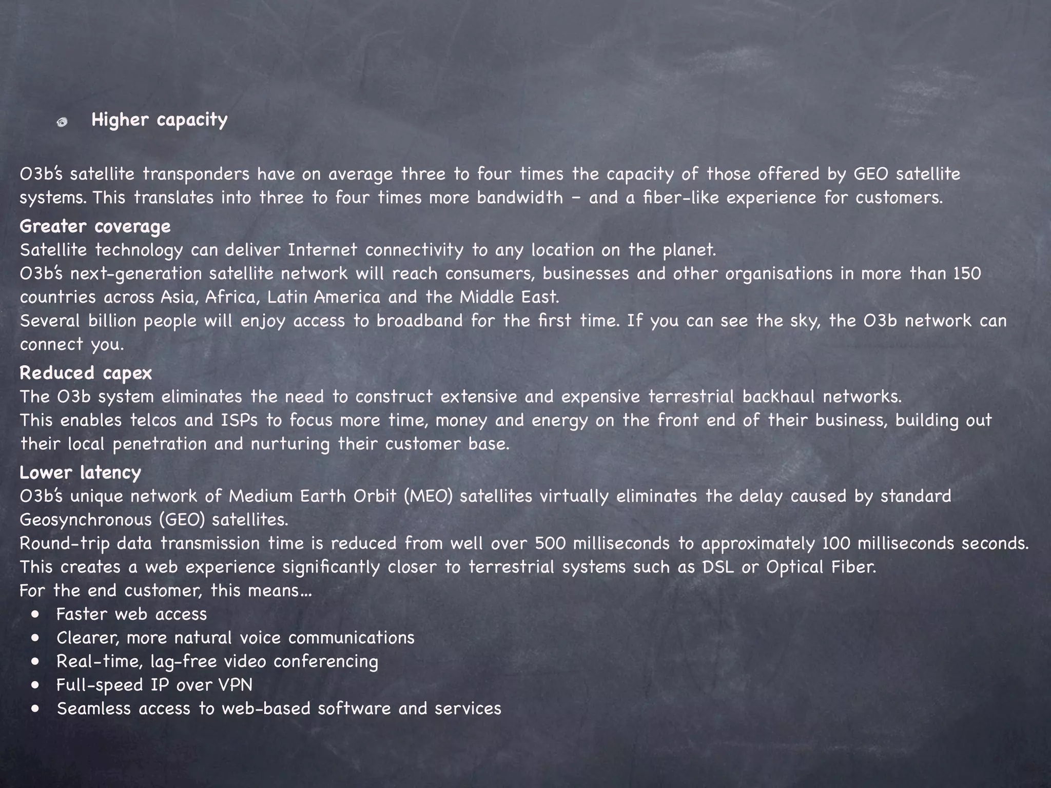 Higher capacity

O3b’s satellite transponders have on average three to four times the capacity of those offered by GEO satellite
systems. This translates into three to four times more bandwidth – and a ﬁber-like experience for customers.
Greater coverage
Satellite technology can deliver Internet connectivity to any location on the planet.
O3b’s next-generation satellite network will reach consumers, businesses and other organisations in more than 150
countries across Asia, Africa, Latin America and the Middle East.
Several billion people will enjoy access to broadband for the ﬁrst time. If you can see the sky, the O3b network can
connect you.
Reduced capex
The O3b system eliminates the need to construct extensive and expensive terrestrial backhaul networks.
This enables telcos and ISPs to focus more time, money and energy on the front end of their business, building out
their local penetration and nurturing their customer base.
Lower latency
O3b’s unique network of Medium Earth Orbit (MEO) satellites virtually eliminates the delay caused by standard
Geosynchronous (GEO) satellites.
Round-trip data transmission time is reduced from well over 500 milliseconds to approximately 100 milliseconds seconds.
This creates a web experience signiﬁcantly closer to terrestrial systems such as DSL or Optical Fiber.
For the end customer, this means…
! •! Faster web access
! •! Clearer, more natural voice communications
! •! Real-time, lag-free video conferencing
! •! Full-speed IP over VPN
! •! Seamless access to web-based software and services
 
