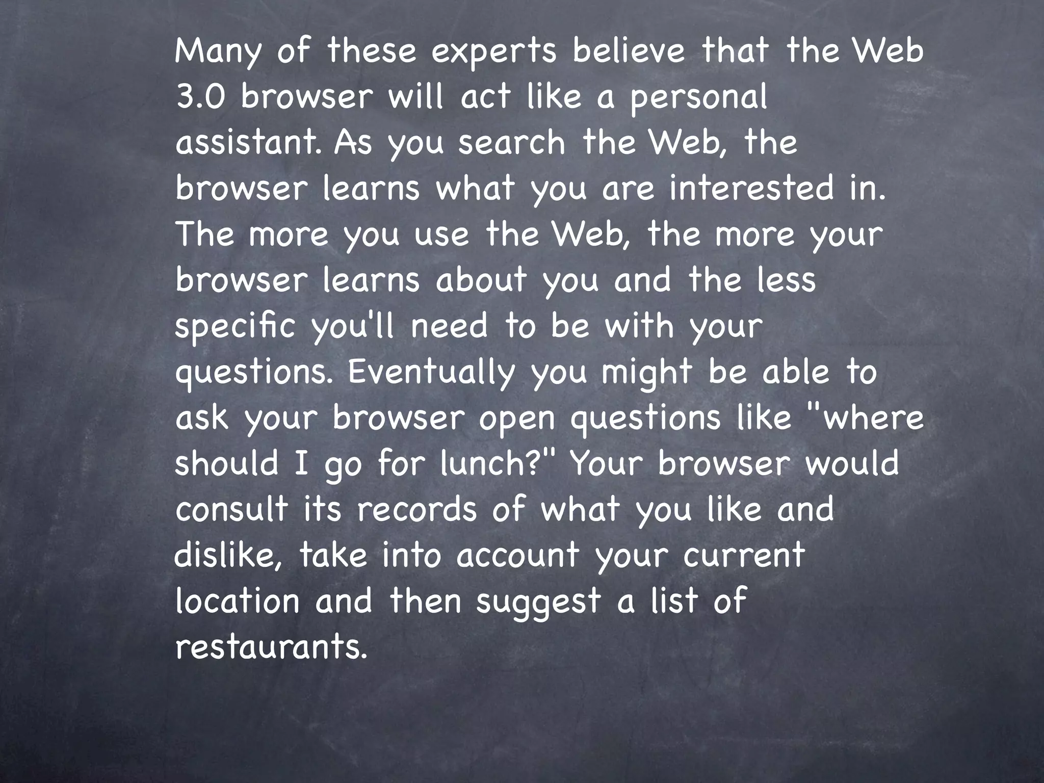 Many of these experts believe that the Web
3.0 browser will act like a personal
assistant. As you search the Web, the
browser learns what you are interested in.
The more you use the Web, the more your
browser learns about you and the less
speciﬁc you'll need to be with your
questions. Eventually you might be able to
ask your browser open questions like "where
should I go for lunch?" Your browser would
consult its records of what you like and
dislike, take into account your current
location and then suggest a list of
restaurants.
 