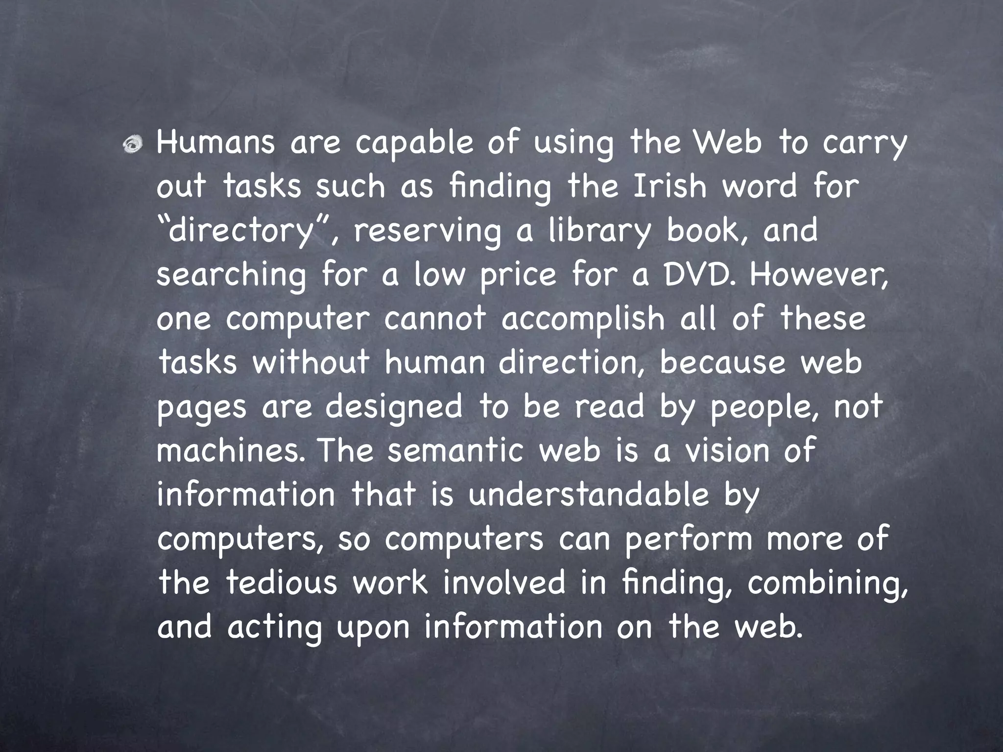 Humans are capable of using the Web to carry
out tasks such as ﬁnding the Irish word for
“directory”, reserving a library book, and
searching for a low price for a DVD. However,
one computer cannot accomplish all of these
tasks without human direction, because web
pages are designed to be read by people, not
machines. The semantic web is a vision of
information that is understandable by
computers, so computers can perform more of
the tedious work involved in ﬁnding, combining,
and acting upon information on the web.
 
