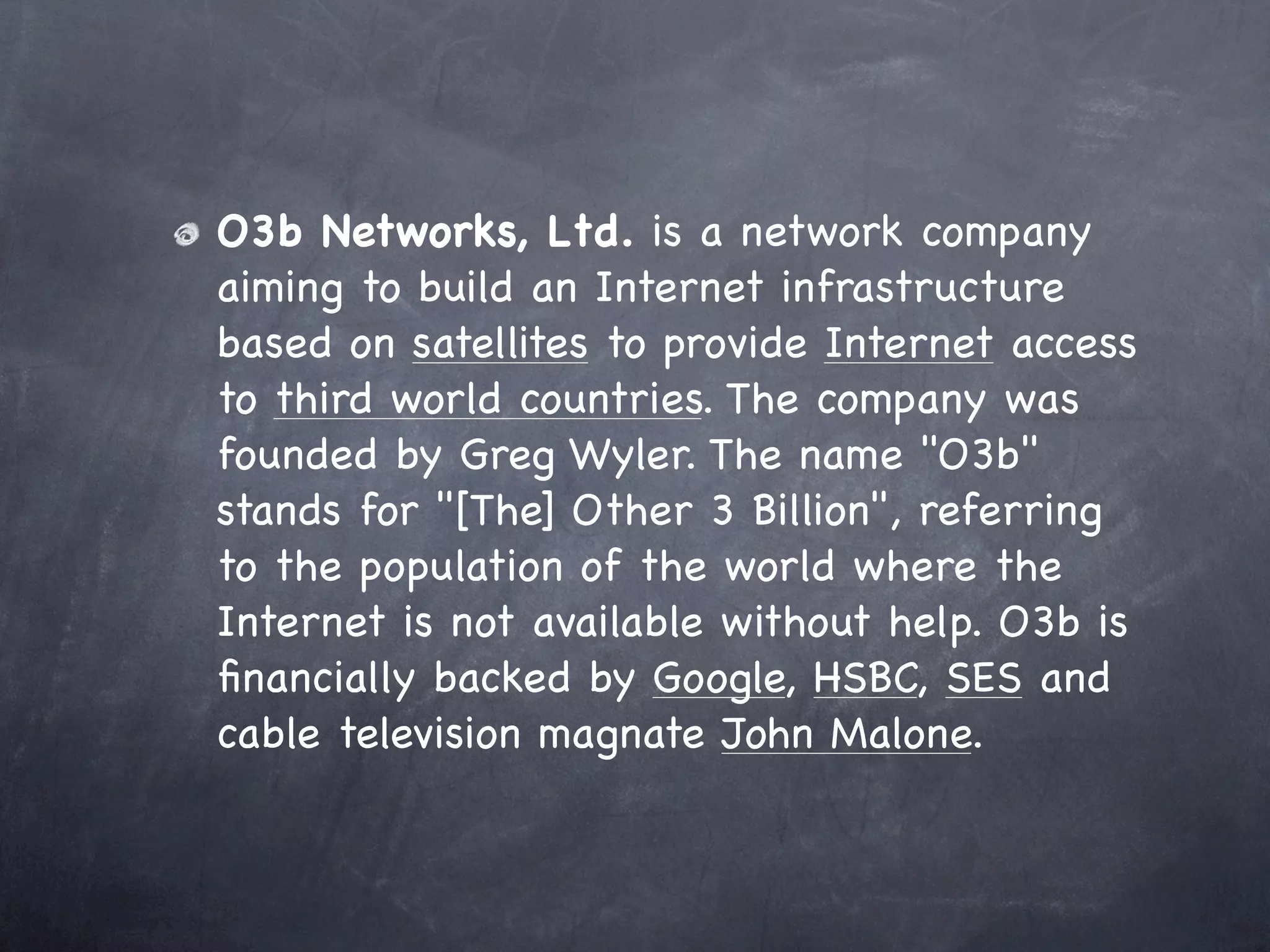 O3b Networks, Ltd. is a network company
aiming to build an Internet infrastructure
based on satellites to provide Internet access
to third world countries. The company was
founded by Greg Wyler. The name "O3b"
stands for "[The] Other 3 Billion", referring
to the population of the world where the
Internet is not available without help. O3b is
ﬁnancially backed by Google, HSBC, SES and
cable television magnate John Malone.
 