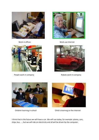 Work in offices                                      Work use Internet




  People work in company                                       Robots work in company




    Children learning in school                        Child is learning on the Internet



I think that in the future we will have a car. We will use today, for example: planes, cars,
ships, bus, ..., but we will ride on electricity and all will be driven by the computer.
 
