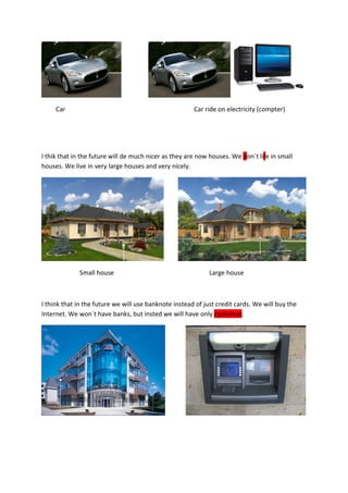 Car                                               Car ride on electricity (compter)




I thik that in the future will de much nicer as they are now houses. We don´t life in small
houses. We live in very large houses and very nicely.




             Small house                                     Large house



I think that in the future we will use banknote instead of just credit cards. We will buy the
Internet. We won´t have banks, but insted we will have only cashomat.
 