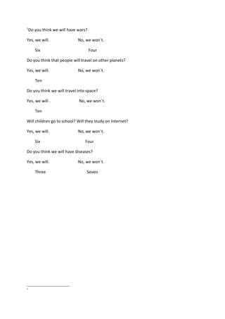 1
    Do you think we will have wars?

Yes, we will.                 No, we won´t.

       Six                            Four

Do you think that people will travel on other planets?

Yes, we will.                 No, we won´t.

       Ten

Do you think we will travel into space?

Yes, we will .                No, we won´t.

       Ten

Will children go to school? Will they study on Internet?

Yes, we will.                 No, we won´t.

       Six                       Four

Do you think we will have diseases?

Yes, we will.                 No, we won´t.

       Three                      Seven




1
 