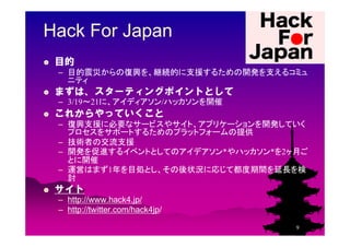 Hack For Japan
 目的
 – 目的震災からの復興を、継続的に支援するための開発を支えるコミュ
   ニティ
 まずは、スターティングポイントとして
 – 3/19～21に、アイディアソン/ハッカソンを開催
 これからやっていくこと...