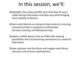 In this session, we’ll:highlight a few maturing Web tools that have for years made sharing information and ideas easy while bringing more visibility to libraries.