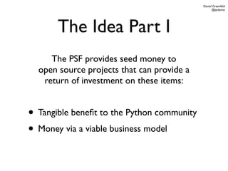 Daniel Greenfeld
                                                  @pydanny




       The Idea Part I
     The PSF provides seed money to
  open source projects that can provide a
   return of investment on these items:


• Tangible beneﬁt to the Python community
• Money via a viable business model
 
