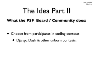 Daniel Greenfeld
                                                      @pydanny




         The Idea Part II
What the PSF Board / Community does:


• Choose from participants in coding contests
   • Django Dash & other unborn contests
 