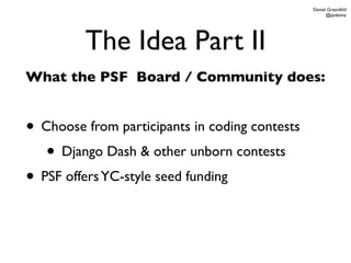Daniel Greenfeld
                                                      @pydanny




         The Idea Part II
What the PSF Board / Community does:


• Choose from participants in coding contests
   • Django Dash & other unborn contests
• PSF offers YC-style seed funding
 