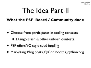 Daniel Greenfeld
                                                     @pydanny




         The Idea Part II
What the PSF Board / Community does:


• Choose from participants in coding contests
   • Django Dash & other unborn contests
• PSF offers YC-style seed funding
• Marketing: Blog posts, PyCon booths, python.org
 