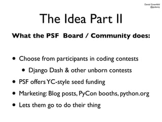 Daniel Greenfeld
                                                     @pydanny




         The Idea Part II
What the PSF Board / Community does:


• Choose from participants in coding contests
   • Django Dash & other unborn contests
• PSF offers YC-style seed funding
• Marketing: Blog posts, PyCon booths, python.org
• Lets them go to do their thing
 