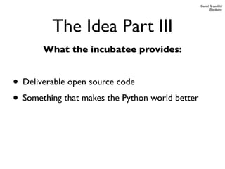 Daniel Greenfeld
                                                       @pydanny




         The Idea Part III
       What the incubatee provides:


• Deliverable open source code
• Something that makes the Python world better
 