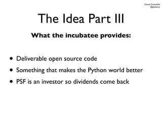 Daniel Greenfeld
                                                       @pydanny




         The Idea Part III
       What the incubatee provides:


• Deliverable open source code
• Something that makes the Python world better
• PSF is an investor so dividends come back
 